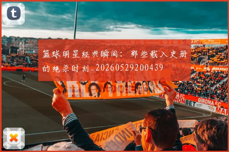 篮球明星经典瞬间:那些载入史册的绝杀时刻_20260529200439