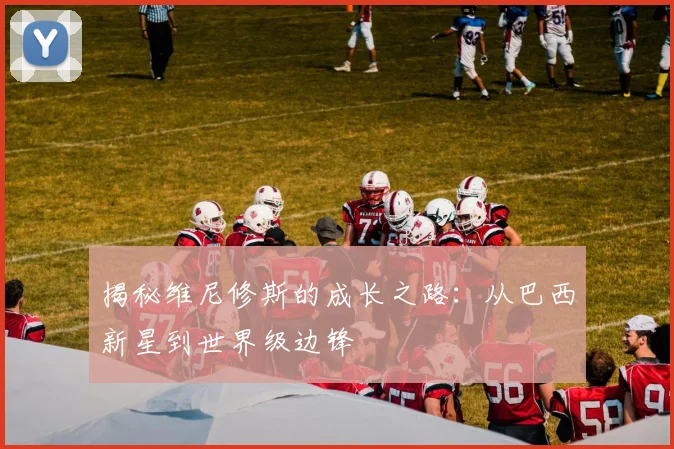 揭秘维尼修斯的成长之路:从巴西新星到世界级边锋