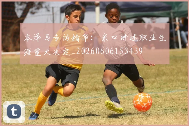 本泽马专访精华：亲口讲述职业生涯重大决定_20260606153439