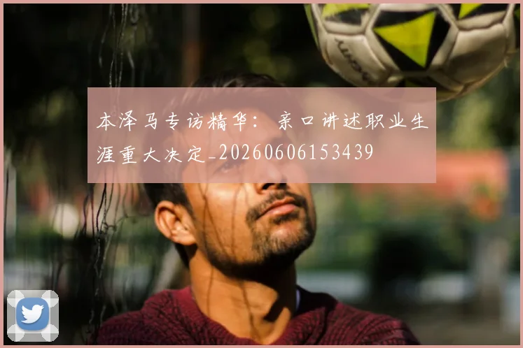 本泽马专访精华:亲口讲述职业生涯重大决定_20260606153439
