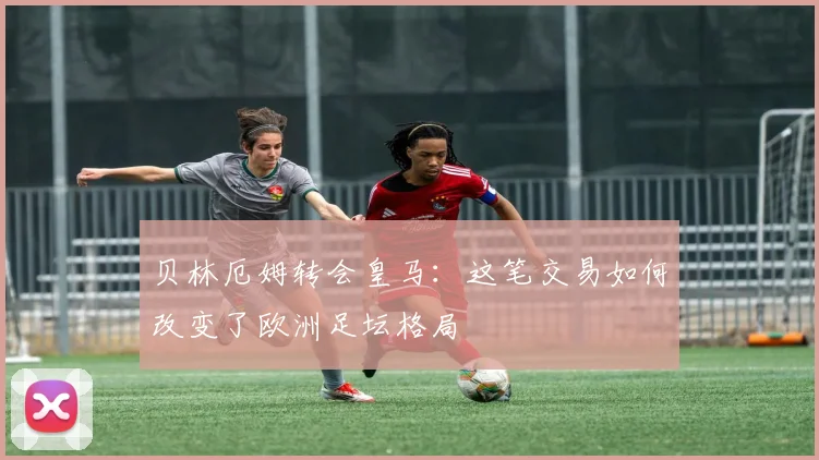 贝林厄姆转会皇马：这笔交易如何改变了欧洲足坛格局