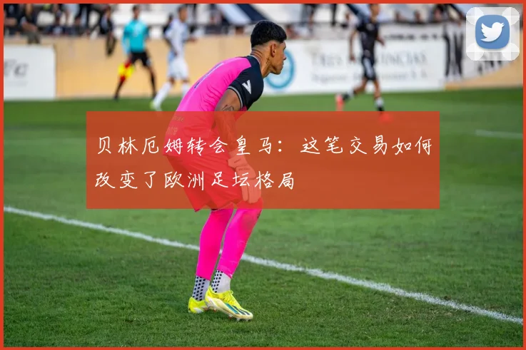 贝林厄姆转会皇马：这笔交易如何改变了欧洲足坛格局