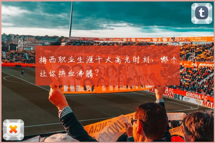 梅西职业生涯十大高光时刻，哪个让你热血沸腾？