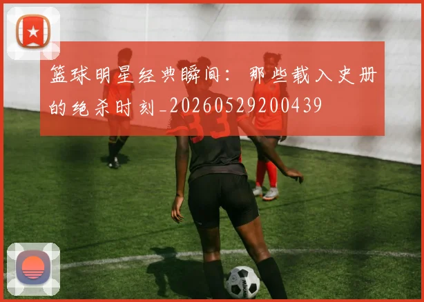 篮球明星经典瞬间:那些载入史册的绝杀时刻_20260529200439
