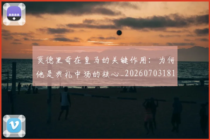 莫德里奇在皇马的关键作用：为何他是典礼中场的核心_20260703181747